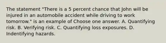 The statement "There is a 5 percent chance that John will be injured in an automobile accident while driving to work tomorrow." is an example of Choose one answer. A. Quantifying risk. B. Verifying risk. C. Quantifying loss exposures. D. Indentifying hazards.