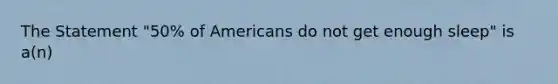 The Statement "50% of Americans do not get enough sleep" is a(n)