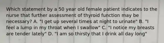 Which statement by a 50 year old female patient indicates to the nurse that further assessment of thyroid function may be necessary? A. "I get up several times at night to urinate" B. "I feel a lump in my throat when I swallow" C. "I notice my breasts are tender lately" D. "I am so thirsty that I drink all day long"