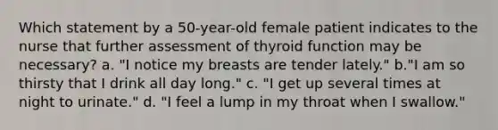 Which statement by a 50-year-old female patient indicates to the nurse that further assessment of thyroid function may be necessary? a. "I notice my breasts are tender lately." b."I am so thirsty that I drink all day long." c. "I get up several times at night to urinate." d. "I feel a lump in my throat when I swallow."