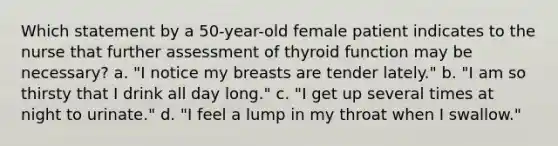 Which statement by a 50-year-old female patient indicates to the nurse that further assessment of thyroid function may be necessary? a. "I notice my breasts are tender lately." b. "I am so thirsty that I drink all day long." c. "I get up several times at night to urinate." d. "I feel a lump in my throat when I swallow."