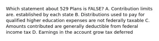 Which statement about 529 Plans is FALSE? A. Contribution limits are. established by each state B. Distributions used to pay for qualified higher education expenses are not federally taxable C. Amounts contributed are generally deductible from federal income tax D. Earnings in the account grow tax deferred