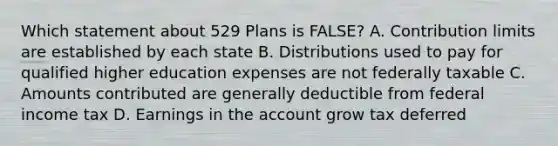 Which statement about 529 Plans is FALSE? A. Contribution limits are established by each state B. Distributions used to pay for qualified higher education expenses are not federally taxable C. Amounts contributed are generally deductible from federal income tax D. Earnings in the account grow tax deferred