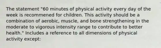 The statement "60 minutes of physical activity every day of the week is recommened for children. This activity should be a combination of aerobic, muscle, and bone strengthening in the moderate to vigorous intensity range to contribute to better health." Includes a reference to all dimensions of physical activity except: