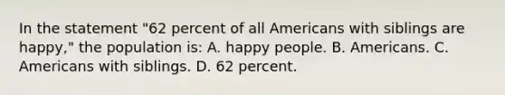 In the statement "62 percent of all Americans with siblings are happy," the population is: A. happy people. B. Americans. C. Americans with siblings. D. 62 percent.