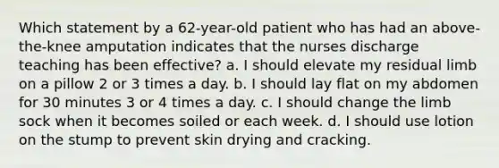 Which statement by a 62-year-old patient who has had an above-the-knee amputation indicates that the nurses discharge teaching has been effective? a. I should elevate my residual limb on a pillow 2 or 3 times a day. b. I should lay flat on my abdomen for 30 minutes 3 or 4 times a day. c. I should change the limb sock when it becomes soiled or each week. d. I should use lotion on the stump to prevent skin drying and cracking.