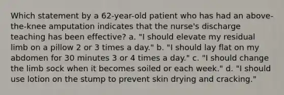 Which statement by a 62-year-old patient who has had an above-the-knee amputation indicates that the nurse's discharge teaching has been effective? a. "I should elevate my residual limb on a pillow 2 or 3 times a day." b. "I should lay flat on my abdomen for 30 minutes 3 or 4 times a day." c. "I should change the limb sock when it becomes soiled or each week." d. "I should use lotion on the stump to prevent skin drying and cracking."