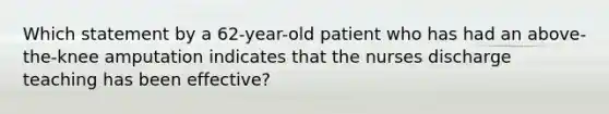 Which statement by a 62-year-old patient who has had an above-the-knee amputation indicates that the nurses discharge teaching has been effective?