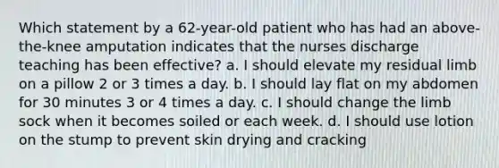 Which statement by a 62-year-old patient who has had an above-the-knee amputation indicates that the nurses discharge teaching has been effective? a. I should elevate my residual limb on a pillow 2 or 3 times a day. b. I should lay flat on my abdomen for 30 minutes 3 or 4 times a day. c. I should change the limb sock when it becomes soiled or each week. d. I should use lotion on the stump to prevent skin drying and cracking