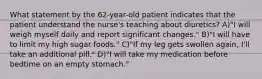 What statement by the 62-year-old patient indicates that the patient understand the nurse's teaching about diuretics? A)"I will weigh myself daily and report significant changes." B)"I will have to limit my high sugar foods." C)"If my leg gets swollen again, I'll take an additional pill." D)"I will take my medication before bedtime on an empty stomach."