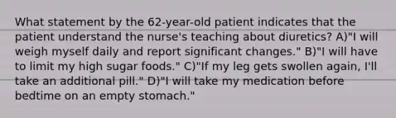 What statement by the 62-year-old patient indicates that the patient understand the nurse's teaching about diuretics? A)"I will weigh myself daily and report significant changes." B)"I will have to limit my high sugar foods." C)"If my leg gets swollen again, I'll take an additional pill." D)"I will take my medication before bedtime on an empty stomach."