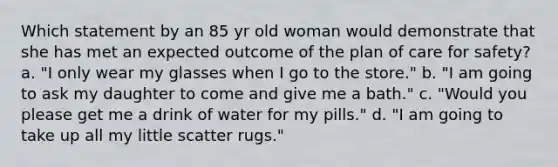 Which statement by an 85 yr old woman would demonstrate that she has met an expected outcome of the plan of care for safety? a. "I only wear my glasses when I go to the store." b. "I am going to ask my daughter to come and give me a bath." c. "Would you please get me a drink of water for my pills." d. "I am going to take up all my little scatter rugs."