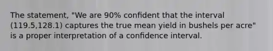 The statement, "We are 90% conﬁdent that the interval (119.5,128.1) captures the true mean yield in bushels per acre" is a proper interpretation of a conﬁdence interval.