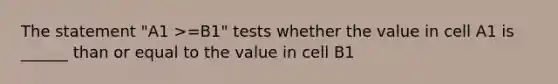 The statement "A1 >=B1" tests whether the value in cell A1 is ______ than or equal to the value in cell B1