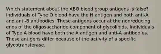 Which statement about the ABO blood group antigens is false? Individuals of Type O blood have the H antigen and both anti-A and anti-B antibodies. These antigens occur at the nonreducing ends of the oligosaccharide component of glycolipids. Individuals of Type A blood have both the A antigen and anti-A antibodies. These antigens differ because of the activity of a specific glycotransferase.