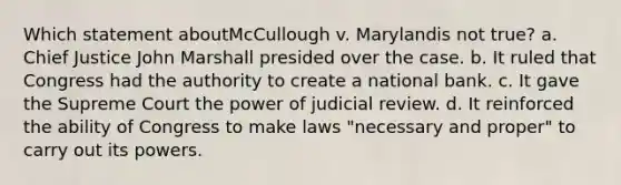 Which statement aboutMcCullough v. Marylandis not true? a. Chief Justice John Marshall presided over the case. b. It ruled that Congress had the authority to create a national bank. c. It gave the Supreme Court the power of judicial review. d. It reinforced the ability of Congress to make laws "necessary and proper" to carry out its powers.