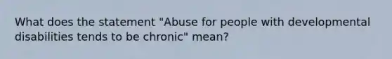 What does the statement "Abuse for people with developmental disabilities tends to be chronic" mean?