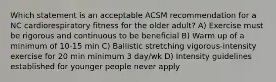 Which statement is an acceptable ACSM recommendation for a NC cardiorespiratory fitness for the older adult? A) Exercise must be rigorous and continuous to be beneficial B) Warm up of a minimum of 10-15 min C) Ballistic stretching vigorous-intensity exercise for 20 min minimum 3 day/wk D) Intensity guidelines established for younger people never apply