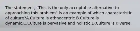 The statement, "This is the only acceptable alternative to approaching this problem" is an example of which characteristic of culture?A.Culture is ethnocentric.B.Culture is dynamic.C.Culture is pervasive and holistic.D.Culture is diverse.