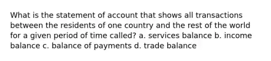 What is the statement of account that shows all transactions between the residents of one country and the rest of the world for a given period of time called? a. services balance b. income balance c. balance of payments d. trade balance