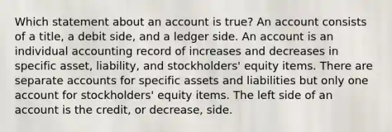 Which statement about an account is true? An account consists of a title, a debit side, and a ledger side. An account is an individual accounting record of increases and decreases in specific asset, liability, and stockholders' equity items. There are separate accounts for specific assets and liabilities but only one account for stockholders' equity items. The left side of an account is the credit, or decrease, side.