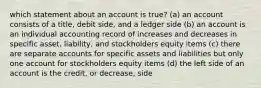 which statement about an account is true? (a) an account consists of a title, debit side, and a ledger side (b) an account is an individual accounting record of increases and decreases in specific asset, liability, and stockholders equity items (c) there are separate accounts for specific assets and liabilities but only one account for stockholders equity items (d) the left side of an account is the credit, or decrease, side