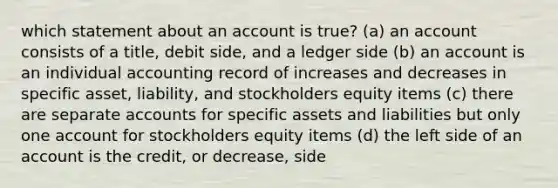 which statement about an account is true? (a) an account consists of a title, debit side, and a ledger side (b) an account is an individual accounting record of increases and decreases in specific asset, liability, and stockholders equity items (c) there are separate accounts for specific assets and liabilities but only one account for stockholders equity items (d) the left side of an account is the credit, or decrease, side