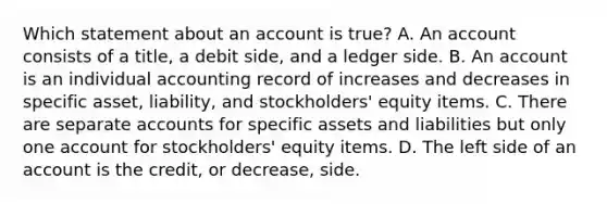 Which statement about an account is true? A. An account consists of a title, a debit side, and a ledger side. B. An account is an individual accounting record of increases and decreases in specific asset, liability, and stockholders' equity items. C. There are separate accounts for specific assets and liabilities but only one account for stockholders' equity items. D. The left side of an account is the credit, or decrease, side.