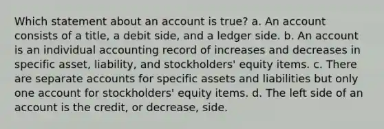 Which statement about an account is true? a. An account consists of a title, a debit side, and a ledger side. b. An account is an individual accounting record of increases and decreases in specific asset, liability, and stockholders' equity items. c. There are separate accounts for specific assets and liabilities but only one account for stockholders' equity items. d. The left side of an account is the credit, or decrease, side.