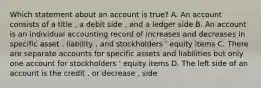 Which statement about an account is true? A. An account consists of a title , a debit side , and a ledger side B. An account is an individual accounting record of increases and decreases in specific asset , liability , and stockholders ' equity items C. There are separate accounts for specific assets and liabilities but only one account for stockholders ' equity items D. The left side of an account is the credit , or decrease , side