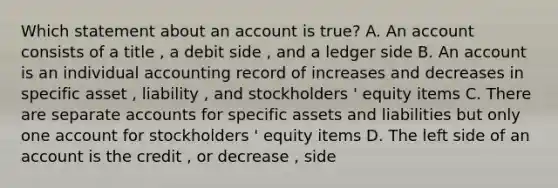 Which statement about an account is true? A. An account consists of a title , a debit side , and a ledger side B. An account is an individual accounting record of increases and decreases in specific asset , liability , and stockholders ' equity items C. There are separate accounts for specific assets and liabilities but only one account for stockholders ' equity items D. The left side of an account is the credit , or decrease , side