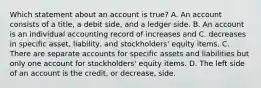 Which statement about an account is true? A. An account consists of a title, a debit side, and a ledger side. B. An account is an individual accounting record of increases and C. decreases in specific asset, liability, and stockholders' equity items. C. There are separate accounts for specific assets and liabilities but only one account for stockholders' equity items. D. The left side of an account is the credit, or decrease, side.