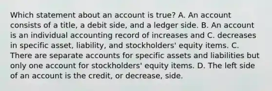 Which statement about an account is true? A. An account consists of a title, a debit side, and a ledger side. B. An account is an individual accounting record of increases and C. decreases in specific asset, liability, and stockholders' equity items. C. There are separate accounts for specific assets and liabilities but only one account for stockholders' equity items. D. The left side of an account is the credit, or decrease, side.