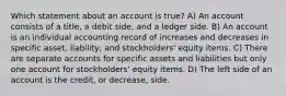 Which statement about an account is true? A) An account consists of a title, a debit side, and a ledger side. B) An account is an individual accounting record of increases and decreases in specific asset, liability, and stockholders' equity items. C) There are separate accounts for specific assets and liabilities but only one account for stockholders' equity items. D) The left side of an account is the credit, or decrease, side.