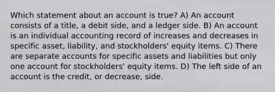 Which statement about an account is true? A) An account consists of a title, a debit side, and a ledger side. B) An account is an individual accounting record of increases and decreases in specific asset, liability, and stockholders' equity items. C) There are separate accounts for specific assets and liabilities but only one account for stockholders' equity items. D) The left side of an account is the credit, or decrease, side.