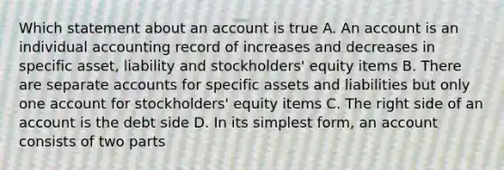 Which statement about an account is true A. An account is an individual accounting record of increases and decreases in specific asset, liability and stockholders' equity items B. There are separate accounts for specific assets and liabilities but only one account for stockholders' equity items C. The right side of an account is the debt side D. In its simplest form, an account consists of two parts