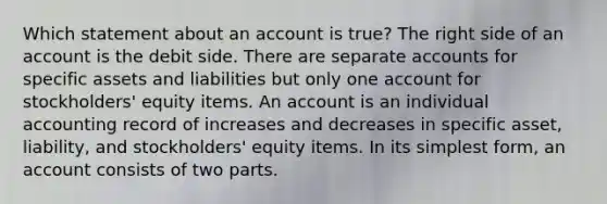 Which statement about an account is true? The right side of an account is the debit side. There are separate accounts for specific assets and liabilities but only one account for stockholders' equity items. An account is an individual accounting record of increases and decreases in specific asset, liability, and stockholders' equity items. In its simplest form, an account consists of two parts.