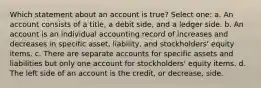 Which statement about an account is true? Select one: a. An account consists of a title, a debit side, and a ledger side. b. An account is an individual accounting record of increases and decreases in specific asset, liability, and stockholders' equity items. c. There are separate accounts for specific assets and liabilities but only one account for stockholders' equity items. d. The left side of an account is the credit, or decrease, side.