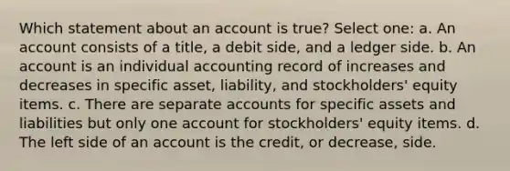 Which statement about an account is true? Select one: a. An account consists of a title, a debit side, and a ledger side. b. An account is an individual accounting record of increases and decreases in specific asset, liability, and stockholders' equity items. c. There are separate accounts for specific assets and liabilities but only one account for stockholders' equity items. d. The left side of an account is the credit, or decrease, side.