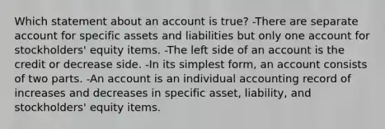 Which statement about an account is true? -There are separate account for specific assets and liabilities but only one account for stockholders' equity items. -The left side of an account is the credit or decrease side. -In its simplest form, an account consists of two parts. -An account is an individual accounting record of increases and decreases in specific asset, liability, and stockholders' equity items.