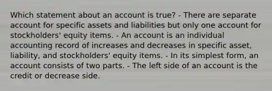 Which statement about an account is true? - There are separate account for specific assets and liabilities but only one account for stockholders' equity items. - An account is an individual accounting record of increases and decreases in specific asset, liability, and stockholders' equity items. - In its <a href='https://www.questionai.com/knowledge/k4YvlyBkAW-simplest-form' class='anchor-knowledge'>simplest form</a>, an account consists of two parts. - The left side of an account is the credit or decrease side.