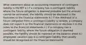 What statement about an accounting treatment of contingent liability is FALSE? a.) if a company has a contingent liability where the future obligation is deemed probable but the amount cannot be estimated, the liability should be disclosed in the footnotes to the financial statements b.) if the likelihood of a future obligation from a contingent liability is remote, a company does not report it on the financial statements or disclose it in the notes to the financial statements c.) if a company has a contingent liability where the future obligation is deemed possible, the liability should be reported on the balance sheet d.) employees vacation pay is a contingent liability that usually should be recognized on the financial statements