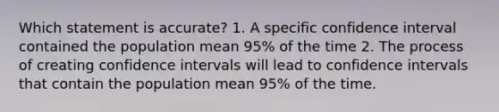 Which statement is accurate? 1. A specific confidence interval contained the population mean 95% of the time 2. The process of creating confidence intervals will lead to confidence intervals that contain the population mean 95% of the time.