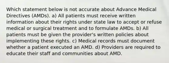 Which statement below is not accurate about Advance Medical Directives (AMDs). a) All patients must receive written information about their rights under state law to accept or refuse medical or surgical treatment and to formulate AMDs. b) All patients must be given the provider's written policies about implementing these rights. c) Medical records must document whether a patient executed an AMD. d) Providers are required to educate their staff and communities about AMD.