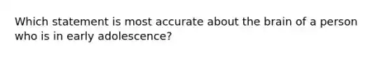 Which statement is most accurate about the brain of a person who is in early adolescence?