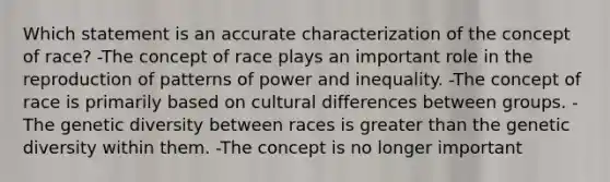 Which statement is an accurate characterization of the concept of race? -The concept of race plays an important role in the reproduction of patterns of power and inequality. -The concept of race is primarily based on cultural differences between groups. -The genetic diversity between races is greater than the genetic diversity within them. -The concept is no longer important