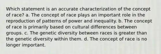 Which statement is an accurate characterization of the concept of race? a. The concept of race plays an important role in the reproduction of patterns of power and inequality. b. The concept of race is primarily based on cultural differences between groups. c. The genetic diversity between races is <a href='https://www.questionai.com/knowledge/ktgHnBD4o3-greater-than' class='anchor-knowledge'>greater than</a> the genetic diversity within them. d. The concept of race is no longer important.