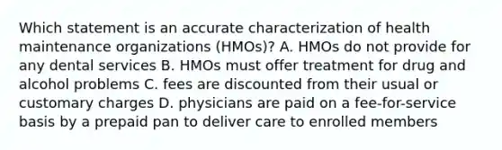 Which statement is an accurate characterization of health maintenance organizations (HMOs)? A. HMOs do not provide for any dental services B. HMOs must offer treatment for drug and alcohol problems C. fees are discounted from their usual or customary charges D. physicians are paid on a fee-for-service basis by a prepaid pan to deliver care to enrolled members