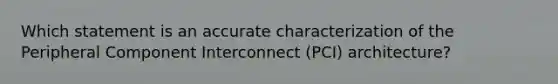 Which statement is an accurate characterization of the Peripheral Component Interconnect (PCI) architecture?