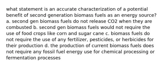 what statement is an accurate characterization of a potential benefit of second generation biomass fuels as an energy source? a. second gen biomass fuels do not release CO2 when they are combusted b. second gen biomass fuels would not require the use of food crops like corn and sugar cane c. biomass fuels do not require the use of any fertilizer, pesticides, or herbicides for their production d. the production of current biomass fuels does not require any fossil fuel energy use for chemical processing or fermentation processes